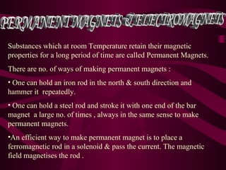 Substances which at room Temperature retain their magnetic
properties for a long period of time are called Permanent Magnets.
There are no. of ways of making permanent magnets :
• One can hold an iron rod in the north & south direction and
hammer it repeatedly.
• One can hold a steel rod and stroke it with one end of the bar
magnet a large no. of times , always in the same sense to make
permanent magnets.
•An efficient way to make permanent magnet is to place a
ferromagnetic rod in a solenoid & pass the current. The magnetic
field magnetises the rod .
 