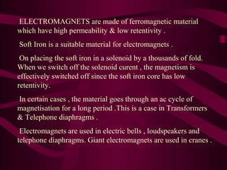 ELECTROMAGNETS are made of ferromagnetic material
which have high permeability & low retentivity .
Soft Iron is a suitable material for electromagnets .
On placing the soft iron in a solenoid by a thousands of fold.
When we switch off the solenoid curent , the magnetism is
effectively switched off since the soft iron core has low
retentivity.
In certain cases , the material goes through an ac cycle of
magnetisation for a long period .This is a case in Transformers
& Telephone diaphragms .
Electromagnets are used in electric bells , loudspeakers and
telephone diaphragms. Giant electromagnets are used in cranes .
 