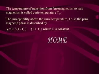 The temperature of transition from ferromagnetism to para
magnetism is called curie temperature Tc.
The susceptibility above the curie temperature, I.e. in the para
magnetic phase is described by
χ = C / (T- Tc.) {T > Tc} where C is constant.
 