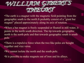 •The earth is a magnet with the magnetic field pointing from the
geographic south to the north.It probably consist of a “giant bar
magnet” placed approximately along its axis of rotation.
•When a bar magnet is freely suspended or floated in still water, it
points in the north south direction. The tip towards geographic
north is the north pole and that towards geographic south is south
pole.
•There is a repulsive force when the two like poles are bought
together and vice versa.
•We cannot isolate the north and the south pole.
•It is possible to make magnets out of iron and its alloys.
BACK
 
