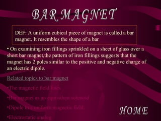 • On examining iron fillings sprinkled on a sheet of glass over a
short bar magnet,the pattern of iron fillings suggests that the
magnet has 2 poles similar to the positive and negative charge of
an electric dipole.
Related topics to bar magnet
•The magnetic field lines
•Bar magnet as an equivalent solenoid
•Dipole in a uniform magnetic field.
•Electrostatic analog
DEF: A uniform cubical piece of magnet is called a bar
magnet. It resembles the shape of a bar
 