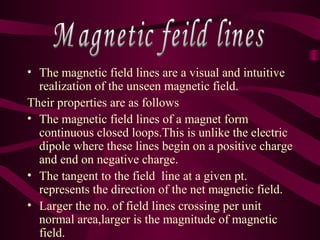 • The magnetic field lines are a visual and intuitive
realization of the unseen magnetic field.
Their properties are as follows
• The magnetic field lines of a magnet form
continuous closed loops.This is unlike the electric
dipole where these lines begin on a positive charge
and end on negative charge.
• The tangent to the field line at a given pt.
represents the direction of the net magnetic field.
• Larger the no. of field lines crossing per unit
normal area,larger is the magnitude of magnetic
field.
 