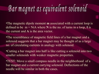 •The magnetic dipole moment m associated with a current loop is
defined to be m = NiA where N is the no. of turns in a loop, I is
the current and A is the area vector.
•The resemblance of magnetic field lines of a bar magnet and a
solenoid suggests that a bar magnet may be thought of as a large
no. of circulating currents in analogy with solenoid.
•Cutting a bar magnet into half is like cutting a solenoid into two
smaller solenoids with weaker magnetic properties.
•TEST: Move a small compass needle in the neighborhood of a
bar magnet and a current carrying solenoid. Deflections of the
needle will be similar in both the cases.
 