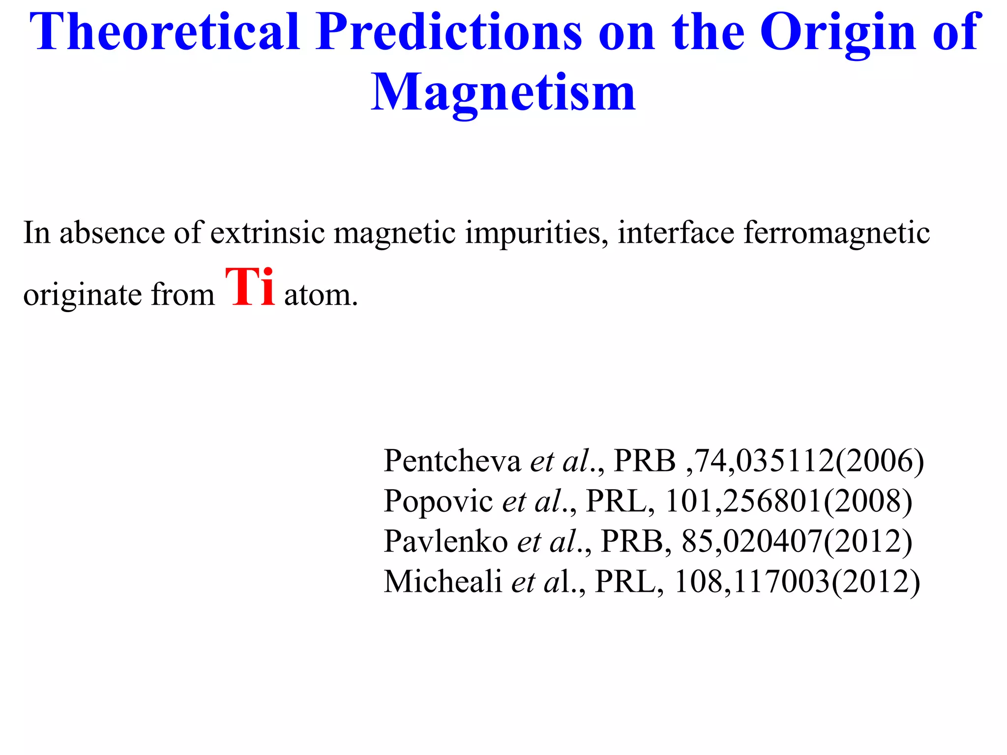 Theoretical Predictions on the Origin of
Magnetism
In absence of extrinsic magnetic impurities, interface ferromagnetic
originate from Tiatom.
Pentcheva et al., PRB ,74,035112(2006)
Popovic et al., PRL, 101,256801(2008)
Pavlenko et al., PRB, 85,020407(2012)
Micheali et al., PRL, 108,117003(2012)
 