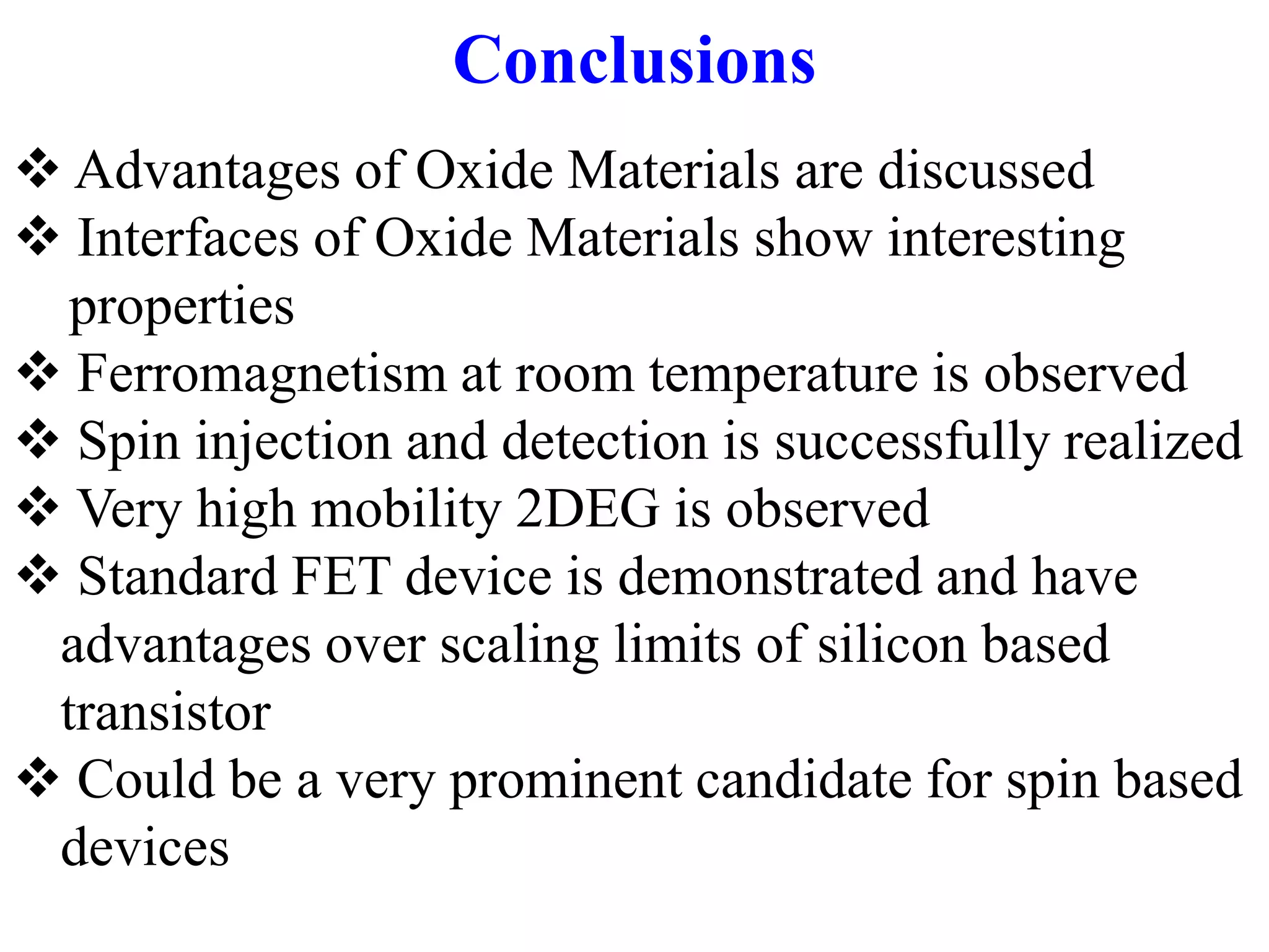 Conclusions
 Advantages of Oxide Materials are discussed
 Interfaces of Oxide Materials show interesting
properties
 Ferromagnetism at room temperature is observed
 Spin injection and detection is successfully realized
 Very high mobility 2DEG is observed
 Standard FET device is demonstrated and have
advantages over scaling limits of silicon based
transistor
 Could be a very prominent candidate for spin based
devices
 
