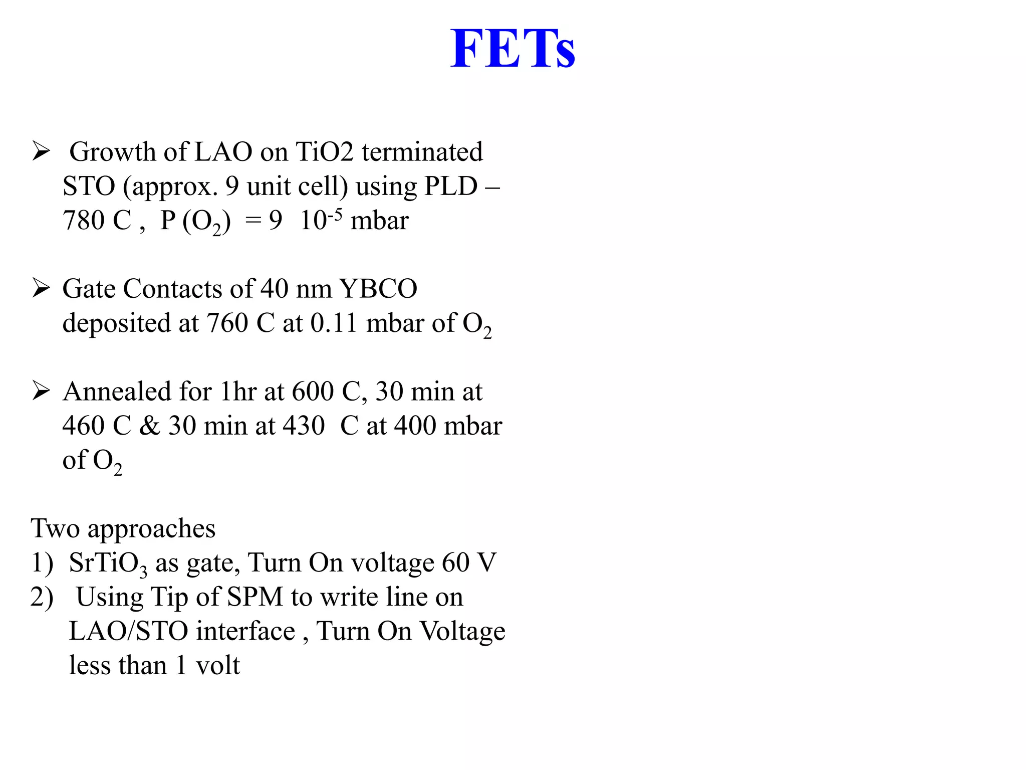  Growth of LAO on TiO2 terminated
STO (approx. 9 unit cell) using PLD –
780 C , P (O2) = 9 10-5 mbar
 Gate Contacts of 40 nm YBCO
deposited at 760 C at 0.11 mbar of O2
 Annealed for 1hr at 600 C, 30 min at
460 C & 30 min at 430 C at 400 mbar
of O2
Two approaches
1) SrTiO3 as gate, Turn On voltage 60 V
2) Using Tip of SPM to write line on
LAO/STO interface , Turn On Voltage
less than 1 volt
FETs
 
