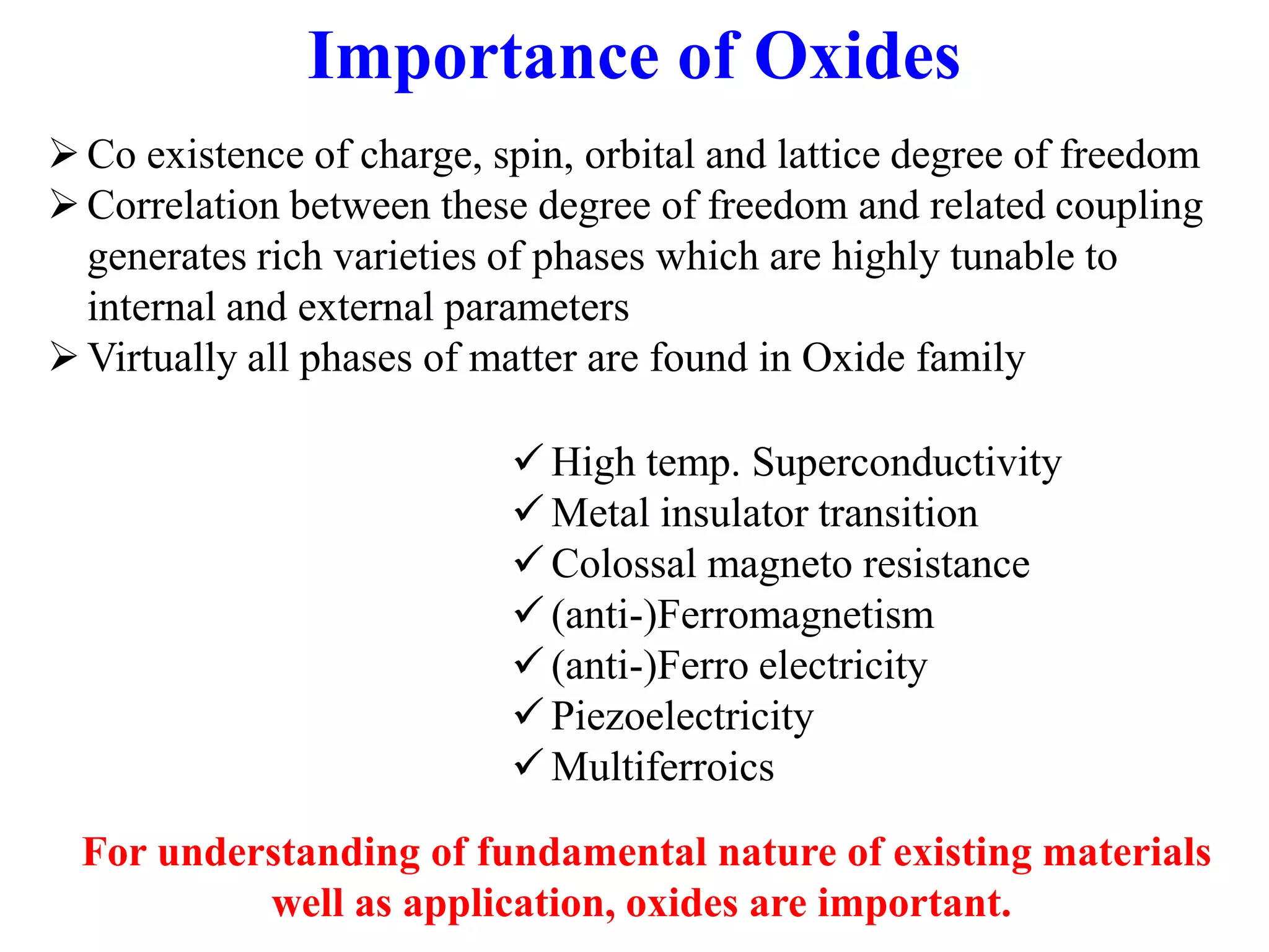 Importance of Oxides
Co existence of charge, spin, orbital and lattice degree of freedom
Correlation between these degree of freedom and related coupling
generates rich varieties of phases which are highly tunable to
internal and external parameters
Virtually all phases of matter are found in Oxide family
 High temp. Superconductivity
 Metal insulator transition
 Colossal magneto resistance
 (anti-)Ferromagnetism
 (anti-)Ferro electricity
 Piezoelectricity
 Multiferroics
For understanding of fundamental nature of existing materials
well as application, oxides are important.
 