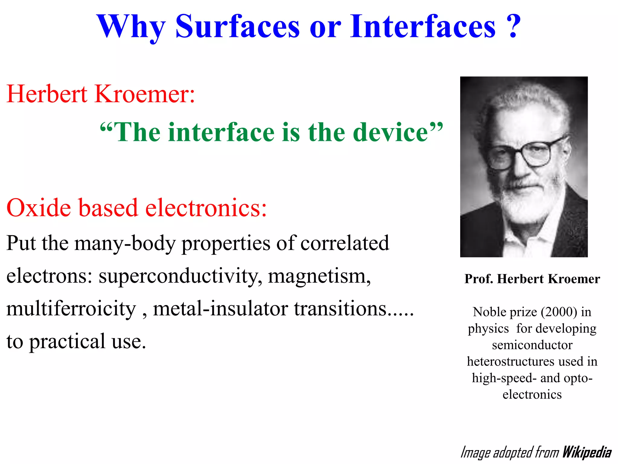 Why Surfaces or Interfaces ?
Herbert Kroemer:
“The interface is the device’’
Oxide based electronics:
Put the many-body properties of correlated
electrons: superconductivity, magnetism,
multiferroicity , metal-insulator transitions.....
to practical use.
Prof. Herbert Kroemer
Noble prize (2000) in
physics for developing
semiconductor
heterostructures used in
high-speed- and opto-
electronics
Image adopted from Wikipedia
 