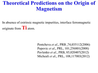 Theoretical Predictions on the Origin of
Magnetism
In absence of extrinsic magnetic impurities, interface ferromagnetic
originate from Tiatom.
Pentcheva et al., PRB ,74,035112(2006)
Popovic et al., PRL, 101,256801(2008)
Pavlenko et al., PRB, 85,020407(2012)
Micheali et al., PRL, 108,117003(2012)
 