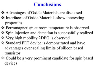 Conclusions
 Advantages of Oxide Materials are discussed
 Interfaces of Oxide Materials show interesting
properties
 Ferromagnetism at room temperature is observed
 Spin injection and detection is successfully realized
 Very high mobility 2DEG is observed
 Standard FET device is demonstrated and have
advantages over scaling limits of silicon based
transistor
 Could be a very prominent candidate for spin based
devices
 