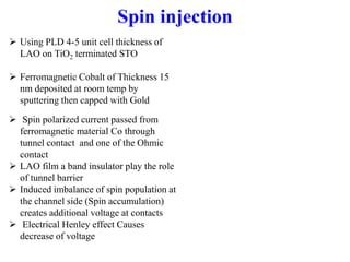  Using PLD 4-5 unit cell thickness of
LAO on TiO2 terminated STO
 Ferromagnetic Cobalt of Thickness 15
nm deposited at room temp by
sputtering then capped with Gold
Spin injection
 Spin polarized current passed from
ferromagnetic material Co through
tunnel contact and one of the Ohmic
contact
 LAO film a band insulator play the role
of tunnel barrier
 Induced imbalance of spin population at
the channel side (Spin accumulation)
creates additional voltage at contacts
 Electrical Henley effect Causes
decrease of voltage
 