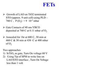  Growth of LAO on TiO2 terminated
STO (approx. 9 unit cell) using PLD –
780 C , P (O2) = 9 10-5 mbar
 Gate Contacts of 40 nm YBCO
deposited at 760 C at 0.11 mbar of O2
 Annealed for 1hr at 600 C, 30 min at
460 C & 30 min at 430 C at 400 mbar
of O2
Two approaches
1) SrTiO3 as gate, Turn On voltage 60 V
2) Using Tip of SPM to write line on
LAO/STO interface , Turn On Voltage
less than 1 volt
FETs
 
