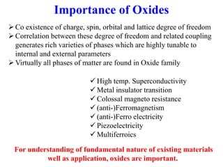 Importance of Oxides
Co existence of charge, spin, orbital and lattice degree of freedom
Correlation between these degree of freedom and related coupling
generates rich varieties of phases which are highly tunable to
internal and external parameters
Virtually all phases of matter are found in Oxide family
 High temp. Superconductivity
 Metal insulator transition
 Colossal magneto resistance
 (anti-)Ferromagnetism
 (anti-)Ferro electricity
 Piezoelectricity
 Multiferroics
For understanding of fundamental nature of existing materials
well as application, oxides are important.
 