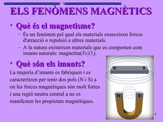 ELS FENÒMENS MAGNÈTICSELS FENÒMENS MAGNÈTICS
• Què és el magnetisme?Què és el magnetisme?
– És un fenòmen pel qual els materials exerceixen forces
d'atracció o repulsió a altres materials.
– A la natura existeixen materials que es comporten com
imants naturals: magnetita(Fe3
O4
).
• Què són els imants?Què són els imants?
La majoria d’imants es fabriquen i es
caracteritzen per tenir dos pols (N i S) a
on les forces magnètiques són molt fortes
i una regió neutra central a no es
manifesten les propietats magnètiques.
4
 