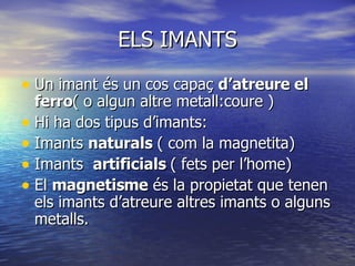 ELS IMANTS Un imant és un cos capaç  d’atreure el ferro ( o algun altre metall:coure ) Hi ha dos tipus d’imants: Imants  naturals  ( com la magnetita) Imants  artificials  ( fets per l’home) El  magnetisme  és la propietat que tenen els imants d’atreure altres imants o alguns metalls. 