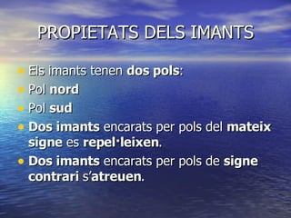 PROPIETATS DELS IMANTS Els imants tenen  dos pols : Pol  nord Pol  sud Dos imants  encarats per pols del  mateix signe  es  repel·leixen . Dos imants  encarats per pols de  signe   contrari  s’ atreuen . 