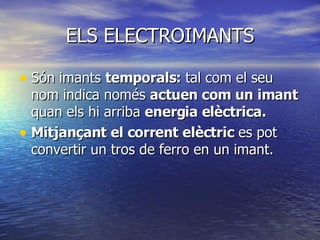ELS ELECTROIMANTS Són imants  temporals:  tal com el seu nom indica només  actuen com un imant  quan els hi arriba  energia elèctrica. Mitjançant el corrent elèctric  es pot convertir un tros de ferro en un imant. 