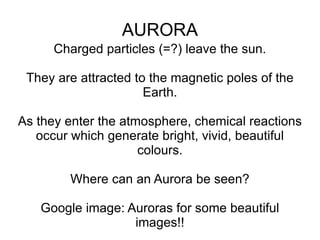 AURORA Charged particles (=?) leave the sun. They are attracted to the magnetic poles of the Earth. As they enter the atmosphere, chemical reactions occur which generate bright, vivid, beautiful colours. Where can an Aurora be seen? Google image: Auroras for some beautiful images!! 