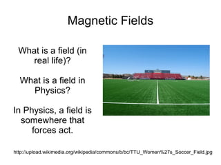 Magnetic Fields What is a field (in real life)? What is a field in Physics? In Physics, a field is somewhere that forces act. http://upload.wikimedia.org/wikipedia/commons/b/bc/TTU_Women%27s_Soccer_Field.jpg 
