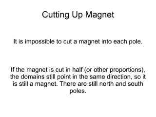 Cutting Up Magnet It is impossible to cut a magnet into each pole. If the magnet is cut in half (or other proportions), the domains still point in the same direction, so it is still a magnet. There are still north and south poles. 