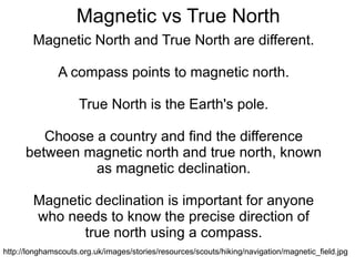 Magnetic vs True North Magnetic North and True North are different. A compass points to magnetic north. True North is the Earth's pole. Choose a country and find the difference between magnetic north and true north, known as magnetic declination. Magnetic declination is important for anyone who needs to know the precise direction of true north using a compass. http://longhamscouts.org.uk/images/stories/resources/scouts/hiking/navigation/magnetic_field.jpg 