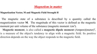 Magnetism in matter
Magnetization Vector, M and Magnetic Field Strength H
The magnetic state of a substance is described by a quantity called the
magnetization vector M. The magnitude of this vector is defined as the magnetic
moment per unit volume of the substance (magnetic moment /cm3).
Magnetic moment, is also called a magnetic dipole moment (Ampere)(meter)2,
is a measure of the object's tendency to align with a magnetic field. Its positive
direction depends on the way the object responds to the magnetic field.
 