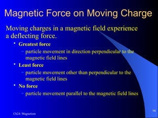 Ch24: Magnetism
Magnetic Force on Moving Charge
Moving charges in a magnetic field experience
a deflecting force.
• Greatest force
– particle movement in direction perpendicular to the
magnetic field lines
• Least force
– particle movement other than perpendicular to the
magnetic field lines
• No force
– particle movement parallel to the magnetic field lines
14
 