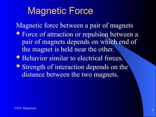 Magnetic Force
Magnetic force between a pair of magnets
Force of attraction or repulsion between a
pair of magnets depends on which end of
the magnet is held near the other.
Behavior similar to electrical forces.
Strength of interaction depends on the
distance between the two magnets.
Ch24: Magnetism
2
 