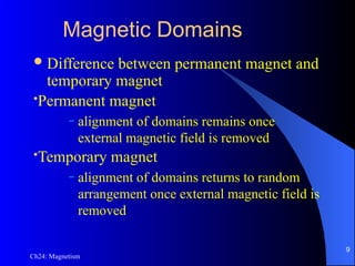 Ch24: Magnetism
Magnetic Domains
Difference between permanent magnet and
temporary magnet
•Permanent magnet
– alignment of domains remains once
external magnetic field is removed
•Temporary magnet
– alignment of domains returns to random
arrangement once external magnetic field is
removed
9
 