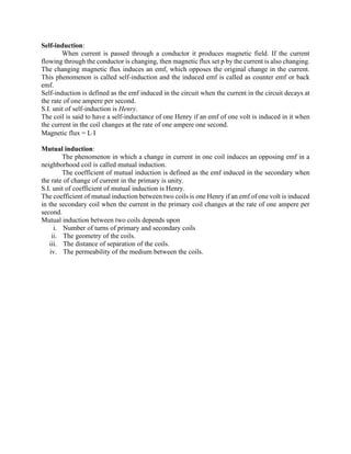 Self-induction:
When current is passed through a conductor it produces magnetic field. If the current
flowing through the conductor is changing, then magnetic flux set p by the current is also changing.
The changing magnetic flux induces an emf, which opposes the original change in the current.
This phenomenon is called self-induction and the induced emf is called as counter emf or back
emf.
Self-induction is defined as the emf induced in the circuit when the current in the circuit decays at
the rate of one ampere per second.
S.I. unit of self-induction is Henry.
The coil is said to have a self-inductance of one Henry if an emf of one volt is induced in it when
the current in the coil changes at the rate of one ampere one second.
Magnetic flux = LI
Mutual induction:
The phenomenon in which a change in current in one coil induces an opposing emf in a
neighborhood coil is called mutual induction.
The coefficient of mutual induction is defined as the emf induced in the secondary when
the rate of change of current in the primary is unity.
S.I. unit of coefficient of mutual induction is Henry.
The coefficient of mutual induction between two coils is one Henry if an emf of one volt is induced
in the secondary coil when the current in the primary coil changes at the rate of one ampere per
second.
Mutual induction between two coils depends upon
i. Number of turns of primary and secondary coils
ii. The geometry of the coils.
iii. The distance of separation of the coils.
iv. The permeability of the medium between the coils.
 