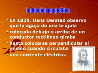 En 1820, Hans Oersted observo
que la aguja de una brújula
colocada debajo o arriba de un
conductor rectilíneo giraba
hasta colocarse perpendicular al
mismo cuando circulaba
una corriente eléctrica.
 