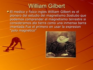 William GilbertWilliam Gilbert
El medico y fisico ingles William Gilbert es elEl medico y fisico ingles William Gilbert es el
pionero del estudio del magnetismo.Sostubo quepionero del estudio del magnetismo.Sostubo que
podemos comprender el magnetismo terrestre sipodemos comprender el magnetismo terrestre si
consideramos ala tierra como una inmensa barraconsideramos ala tierra como una inmensa barra
imantada.Fue el primero en usar la expresionimantada.Fue el primero en usar la expresion
“polo magnetico”“polo magnetico”
 