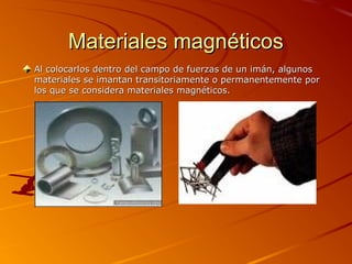Materiales magnéticosMateriales magnéticos
Al colocarlos dentro del campo de fuerzas de un imán, algunosAl colocarlos dentro del campo de fuerzas de un imán, algunos
materiales se imantan transitoriamente o permanentemente pormateriales se imantan transitoriamente o permanentemente por
los que se considera materiales magnéticos.los que se considera materiales magnéticos.
 