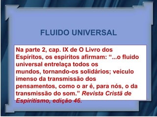 FLUIDO UNIVERSAL

Na parte 2, cap. IX de O Livro dos
Espíritos, os espíritos afirmam: “...o fluido
universal entrelaça todos os
mundos, tornando-os solidários; veículo
imenso da transmissão dos
pensamentos, como o ar é, para nós, o da
transmissão do som.” Revista Cristã de
Espiritismo, edição 46.
 