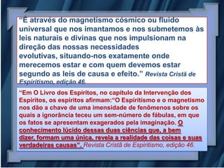 “É através do magnetismo cósmico ou fluido
universal que nos imantamos e nos submetemos às
leis naturais e divinas que nos impulsionam na
direção das nossas necessidades
evolutivas, situando-nos exatamente onde
merecemos estar e com quem devemos estar
segundo as leis de causa e efeito.” Revista Cristã de
Espiritismo, edição 46.
“Em O Livro dos Espíritos, no capítulo da Intervenção dos
Espíritos, os espíritos afirmam:“O Espiritismo e o magnetismo
nos dão a chave de uma imensidade de fenômenos sobre os
quais a ignorância teceu um sem-número de fábulas, em que
os fatos se apresentam exagerados pela imaginação. O
conhecimento lúcido dessas duas ciências que, a bem
dizer, formam uma única, revela a realidade das coisas e suas
verdadeiras causas”. Revista Cristã de Espiritismo, edição 46.
 