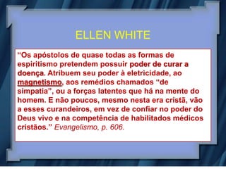 ELLEN WHITE
“Os apóstolos de quase todas as formas de
espiritismo pretendem possuir poder de curar a
doença. Atribuem seu poder à eletricidade, ao
magnetismo, aos remédios chamados “de
simpatia”, ou a forças latentes que há na mente do
homem. E não poucos, mesmo nesta era cristã, vão
a esses curandeiros, em vez de confiar no poder do
Deus vivo e na competência de habilitados médicos
cristãos.” Evangelismo, p. 606.
 
