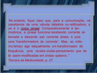 “No entanto, fique claro que, para a comunicação, ne
cessitamos de uma válvula detetora ou retificadora, q
ue é o corpo pineal. Comparativamente à ter-
moiônica, a pineal funciona recebendo corrente al-
ternada e deixando sair corrente direta: é pois
uma “transformadora de corrente”. Mas, ao mês-
mo tempo age talqualmente um transformador de
frequência, pois recebe ondas-pensamento que de
lá saem modificadas em ondas--palavra .”
Técnica da Mediunidade, p. 27.
 