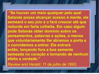 “Se houver um meio qualquer pelo qual
Satanás possa alcançar acesso à mente, ele
semeará o seu joio e o fará crescer até que
redunde em farta colheita. Em caso algum
pode Satanás obter domínio sobre os
pensamentos, palavras e ações, a menos
que voluntariamente lhe abramos a porta e
o convidemos a entrar. Ele entrará
então, lançando fora a boa semente
semeada no coração e tornando de nenhum
efeito a verdade.”
Review and Herald, 11 de julho de 1893.
 