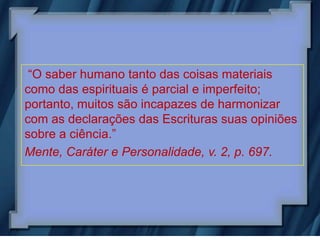 “O saber humano tanto das coisas materiais
como das espirituais é parcial e imperfeito;
portanto, muitos são incapazes de harmonizar
com as declarações das Escrituras suas opiniões
sobre a ciência.”
Mente, Caráter e Personalidade, v. 2, p. 697.
 