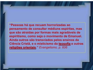 “Pessoas há que recuam horrorizadas ao
pensamento de consultar médiuns espíritas, mas
que são atraídas por formas mais agradáveis de
espiritismo, como seja o movimento de Emanuel.
Ainda outros são transviados pelos ensinos da
Ciência Cristã, e o misticismo da teosofia e outras
religiões orientais.” Evangelismo, p. 606
 