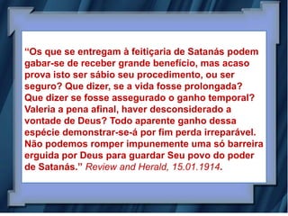 “Os que se entregam à feitiçaria de Satanás podem
gabar-se de receber grande benefício, mas acaso
prova isto ser sábio seu procedimento, ou ser
seguro? Que dizer, se a vida fosse prolongada?
Que dizer se fosse assegurado o ganho temporal?
Valeria a pena afinal, haver desconsiderado a
vontade de Deus? Todo aparente ganho dessa
espécie demonstrar-se-á por fim perda irreparável.
Não podemos romper impunemente uma só barreira
erguida por Deus para guardar Seu povo do poder
de Satanás.” Review and Herald, 15.01.1914.
 
