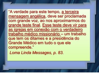 “A verdade para este tempo, a terceira
mensagem angélica, deve ser proclamada
com grande voz, ao nos aproximarmos do
grande teste final. Esse teste deve vir para
as igrejas em conexão com o verdadeiro
trabalho médico missionário – um trabalho
que tem os ditames e a presidência do
Grande Médico em tudo o que ele
compreende.”
 Loma Linda Messages, p. 83.
 