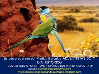 Estudo preparado por Marilda Barcelos ADVENTISTAS DO 7º
                     DIA HISTÓRICO
 (QUE DEFENDE O ADVENTISMO HISTÓRICO DOS PIONEIROS) COTIA SP
               Contato: aultimageracao@hotmail.com
        Visite nosso Blog: exaltandoaverdade.blogspot.com
 