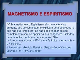 MAGNETISMO E ESPIRITISMO

 "O Magnetismo e o Espiritismo são duas ciências
gêmeas, que se completam e explicam uma pela outra, a
que não quer imobilizar-se não pode chegar ao seu
complemento sem se apoiar na sua congênere. Isoladas
uma da outra, detêm-se num impasse. São
reciprocamente como a Física e a Química, a Anatomia e
a Fisiologia.”
Allan Kardec, Revista Espírita, "Proporção relativa dos
espíritas", n. 1, p7, jan. 1869.
 