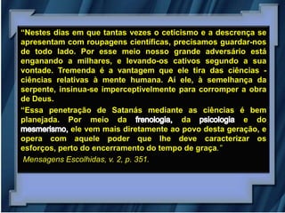 “Nestes dias em que tantas vezes o ceticismo e a descrença se
apresentam com roupagens científicas, precisamos guardar-nos
de todo lado. Por esse meio nosso grande adversário está
enganando a milhares, e levando-os cativos segundo a sua
vontade. Tremenda é a vantagem que ele tira das ciências -
ciências relativas à mente humana. Aí ele, à semelhança da
serpente, insinua-se imperceptivelmente para corromper a obra
de Deus.
“Essa penetração de Satanás mediante as ciências é bem
planejada. Por meio da                   da             e do
             ele vem mais diretamente ao povo desta geração, e
opera com aquele poder que lhe deve caracterizar os
esforços, perto do encerramento do tempo de graça.”
 Mensagens Escolhidas, v. 2, p. 351.
 