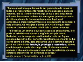 “Foi-me mostrado que temos de ser guardados de todos os
lados e perseverantemente resistir às insinuações e ardis de
Satanás. Ele se transforma em anjo de luz e está enganando
milhares, levando-os cativos. As vantagens que ele aproveita
da ciência da mente humana é tremenda. Aqui, qual
serpente, ele imperceptivelmente se introduz para corromper a
obra de Deus. Os milagres e obras de Cristo ele quer fazer
aparecer como resultado da habilidade e poder humanos.
   “Se fizesse um aberto e ousado ataque ao cristianismo, isto
poria os cristãos em apuros e angústia aos pés de seu
Redentor, e o forte e poderoso libertador poria em fuga o
ousado adversário. Ele, portanto, transforma-se em anjo de luz
e atua sobre a mente, para afastar do único caminho seguro e
justo. As ciências da                                   são os
condutos pelos quais ele chega mais diretamente a esta
geração e atua com esse poder que deve caracterizar em seus
esforços próximo do fim do tempo de graça.”
Mente, caráter e Personalidade, v. 2, p. 698.
 