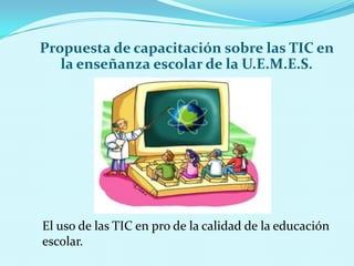 Propuesta de capacitación sobre las TIC en la enseñanza escolar de la U.E.M.E.S.El uso de las TIC en pro de la calidad de la educación escolar.