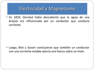 En 1819, Oersted había descubierto que la aguja de una brújula era influenciada por un conductor que conducía corriente. Luego, Biot y Savart concluyeron que también un conductor con una corriente estable ejercía una fuerza sobre un imán. Electricidad y Magnetismo 