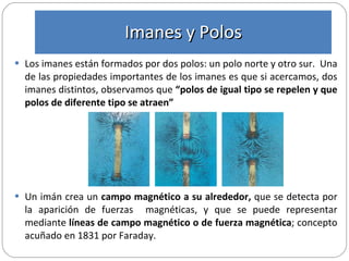 Los imanes están formados por dos polos: un polo norte y otro sur.  Una de las propiedades importantes de los imanes es que si acercamos, dos imanes distintos, observamos que  “polos de igual tipo se repelen y que polos de diferente tipo se atraen”  Un imán crea un  campo magnético a su alrededor,  que se detecta por la aparición de fuerzas  magnéticas, y que se puede representar mediante  líneas de campo magnético o de fuerza magnética ; concepto   acuñado en 1831 por Faraday.  Imanes y Polos 