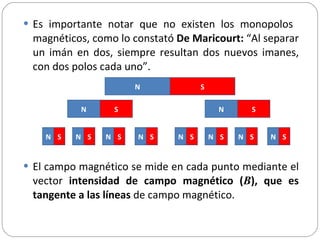 Es importante notar que no existen los monopolos  magnéticos, como lo constató  De Maricourt:  “Al separar un imán en dos, siempre resultan dos nuevos imanes, con dos polos cada uno”.  El campo magnético se mide en cada punto mediante el vector  intensidad de campo magnético ( B ), que es tangente a las líneas  de campo magnético.  N S N S N S N S N S N S N S N S N S N S N S 